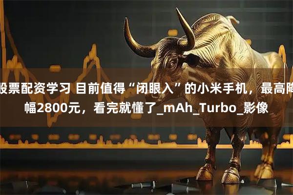 股票配资学习 目前值得“闭眼入”的小米手机，最高降幅2800元，看完就懂了_mAh_Turbo_影像