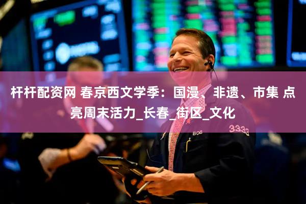 杆杆配资网 春京西文学季：国漫、非遗、市集 点亮周末活力_长春_街区_文化