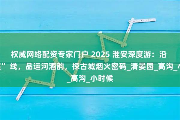 权威网络配资专家门户 2025 淮安深度游：沿 “苏超” 线，品运河酒韵，探古城烟火密码_清晏园_高沟_小时候
