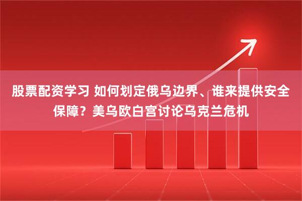 股票配资学习 如何划定俄乌边界、谁来提供安全保障？美乌欧白宫讨论乌克兰危机