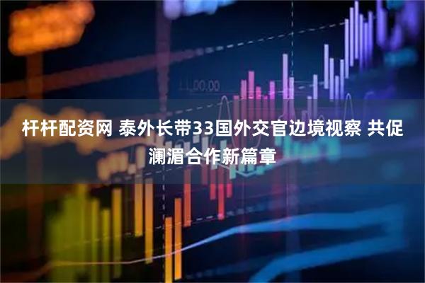 杆杆配资网 泰外长带33国外交官边境视察 共促澜湄合作新篇章