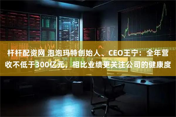 杆杆配资网 泡泡玛特创始人、CEO王宁：全年营收不低于300亿元，相比业绩更关注公司的健康度