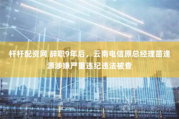 杆杆配资网 辞职9年后，云南电信原总经理苗逢源涉嫌严重违纪违法被查