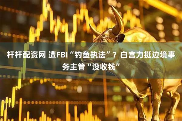 杆杆配资网 遭FBI“钓鱼执法”？白宫力挺边境事务主管“没收钱”