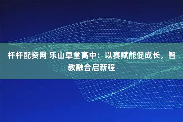 杆杆配资网 乐山草堂高中：以赛赋能促成长，智教融合启新程