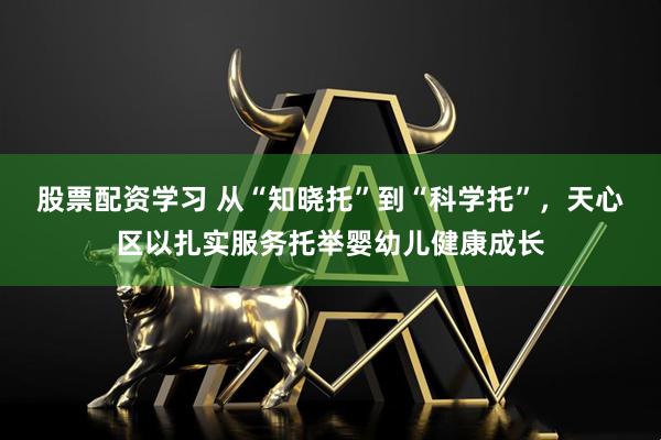 股票配资学习 从“知晓托”到“科学托”，天心区以扎实服务托举婴幼儿健康成长