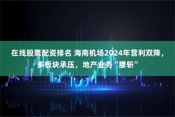 在线股票配资排名 海南机场2024年营利双降，多板块承压，地产业务“腰斩”