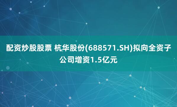配资炒股股票 杭华股份(688571.SH)拟向全资子公司增资1.5亿元