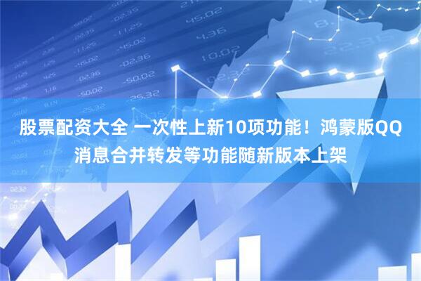 股票配资大全 一次性上新10项功能！鸿蒙版QQ消息合并转发等功能随新版本上架