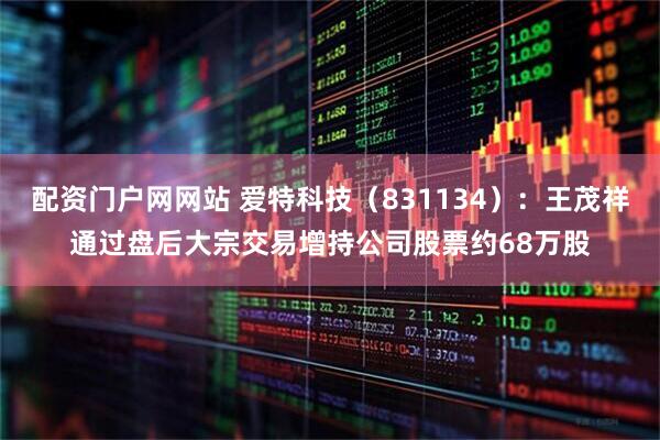 配资门户网网站 爱特科技（831134）：王茂祥通过盘后大宗交易增持公司股票约68万股