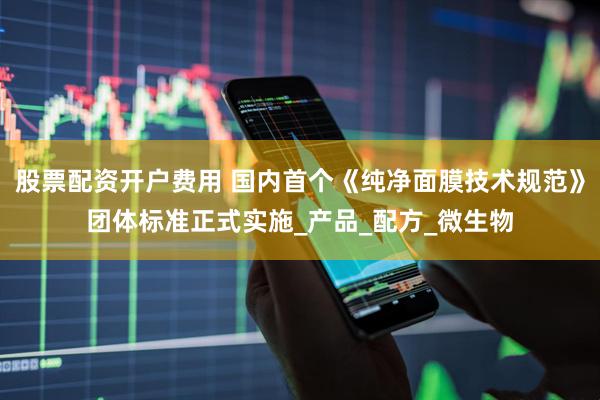 股票配资开户费用 国内首个《纯净面膜技术规范》团体标准正式实施_产品_配方_微生物