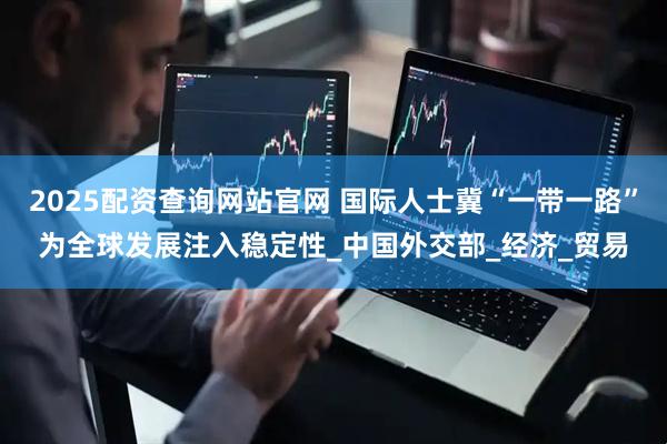 2025配资查询网站官网 国际人士冀“一带一路”为全球发展注入稳定性_中国外交部_经济_贸易