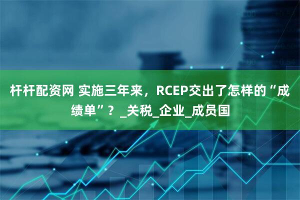 杆杆配资网 实施三年来，RCEP交出了怎样的“成绩单”？_关税_企业_成员国