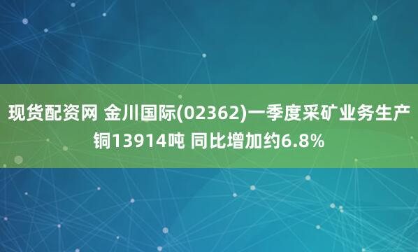 现货配资网 金川国际(02362)一季度采矿业务生产铜13914吨 同比增加约6.8%