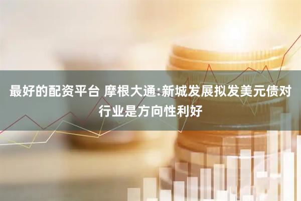 最好的配资平台 摩根大通:新城发展拟发美元债对行业是方向性利好