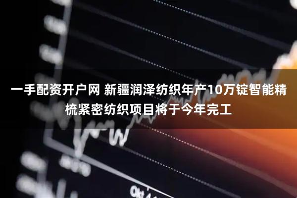 一手配资开户网 新疆润泽纺织年产10万锭智能精梳紧密纺织项目将于今年完工