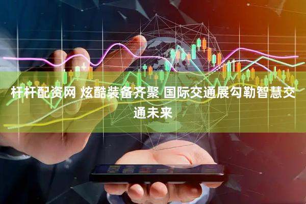 杆杆配资网 炫酷装备齐聚 国际交通展勾勒智慧交通未来
