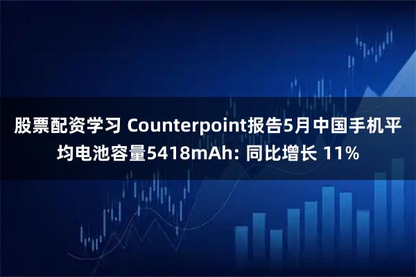 股票配资学习 Counterpoint报告5月中国手机平均电池容量5418mAh: 同比增长 11%