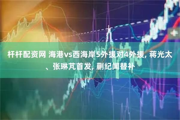 杆杆配资网 海港vs西海岸5外援对4外援, 蒋光太、张琳芃首发, 蒯纪闻替补
