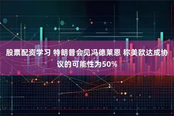 股票配资学习 特朗普会见冯德莱恩 称美欧达成协议的可能性为50%