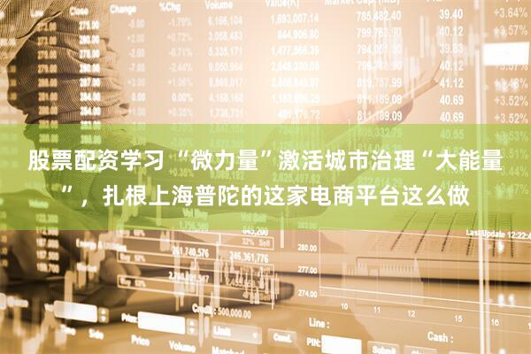 股票配资学习 “微力量”激活城市治理“大能量”，扎根上海普陀的这家电商平台这么做