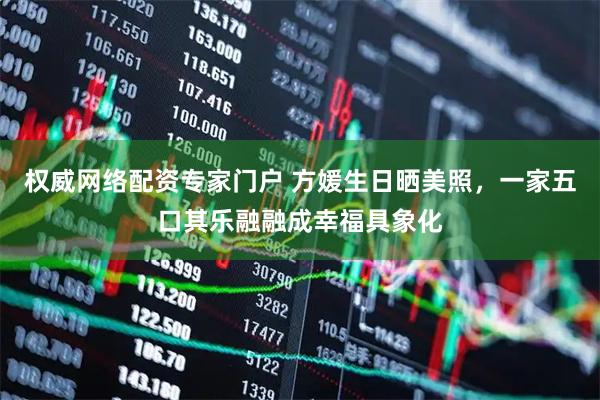 权威网络配资专家门户 方媛生日晒美照，一家五口其乐融融成幸福具象化