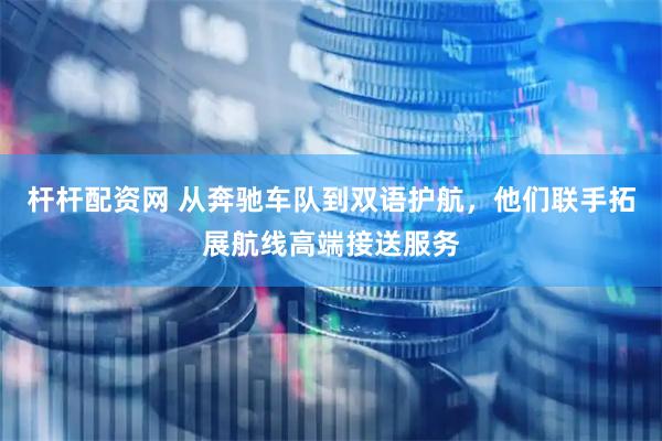 杆杆配资网 从奔驰车队到双语护航，他们联手拓展航线高端接送服务