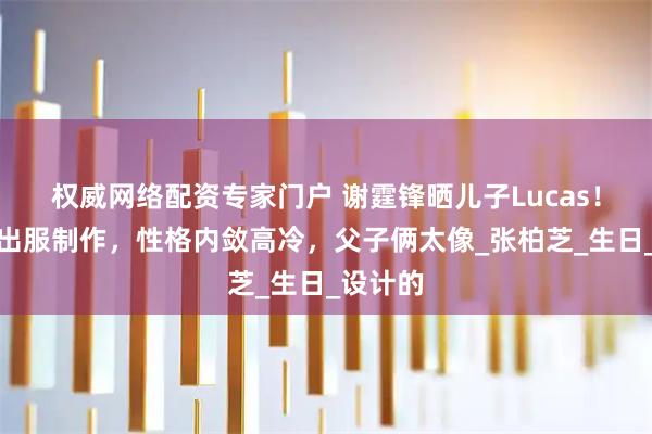 权威网络配资专家门户 谢霆锋晒儿子Lucas！参与演出服制作，性格内敛高冷，父子俩太像_张柏芝_生日_设计的