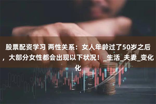 股票配资学习 两性关系：女人年龄过了50岁之后，大部分女性都会出现以下状况！_生活_夫妻_变化