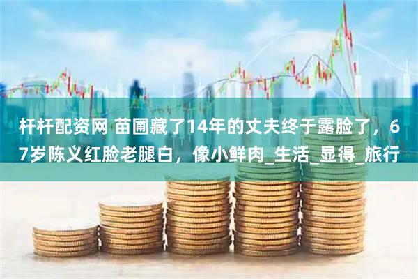 杆杆配资网 苗圃藏了14年的丈夫终于露脸了，67岁陈义红脸老腿白，像小鲜肉_生活_显得_旅行