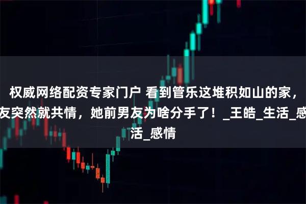 权威网络配资专家门户 看到管乐这堆积如山的家，网友突然就共情，她前男友为啥分手了！_王皓_生活_感情