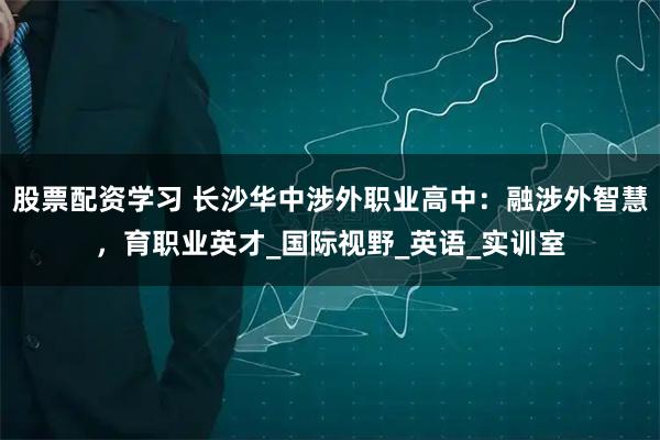 股票配资学习 长沙华中涉外职业高中：融涉外智慧，育职业英才_国际视野_英语_实训室