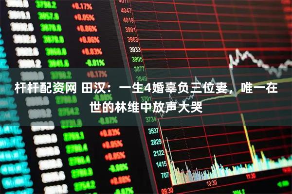 杆杆配资网 田汉:一生4婚辜负三位妻,唯一在世的林维中放声大哭