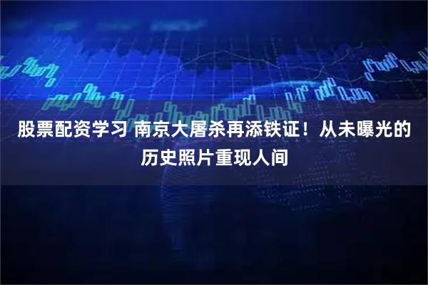股票配资学习 南京大屠杀再添铁证！从未曝光的历史照片重现人间